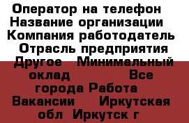 Оператор на телефон › Название организации ­ Компания-работодатель › Отрасль предприятия ­ Другое › Минимальный оклад ­ 15 000 - Все города Работа » Вакансии   . Иркутская обл.,Иркутск г.